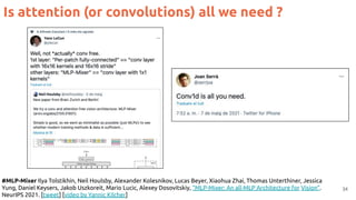 34
#MLP-Mixer Ilya Tolstikhin, Neil Houlsby, Alexander Kolesnikov, Lucas Beyer, Xiaohua Zhai, Thomas Unterthiner, Jessica
Yung, Daniel Keysers, Jakob Uszkoreit, Mario Lucic, Alexey Dosovitskiy, “MLP-Mixer: An all-MLP Architecture for Vision”.
NeurIPS 2021. [tweet] [video by Yannic Kilcher]
Is attention (or convolutions) all we need ?
 