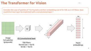 The Transformer for Vision
9
Consider the case of patches of 16x16 pixels and their embedding size of D=768, as in ViT-Base. How
could the linear layer be implented with a convolutional layer ?
…
Image
3x3 patches
(grayscale)
2D Convolutional layer
768 ﬁlters
Kernel size = 16x16
Stride = 16x16
Patch
embeddings
W
768
768
3
3
9
 