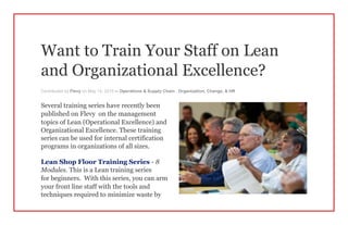 Want to Train Your Staff on Lean
and Organizational Excellence?
Contributed by Flevy on May 14, 2015 in Operations & Supply Chain , Organization, Change, & HR
Several training series have recently been
published on Flevy on the management
topics of Lean (Operational Excellence) and
Organizational Excellence. These training
series can be used for internal certification
programs in organizations of all sizes.
Lean Shop Floor Training Series - 8
Modules. This is a Lean training series
for beginners. With this series, you can arm
your front line staff with the tools and
techniques required to minimize waste by
 