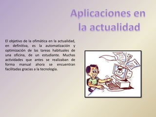 El objetivo de la ofimática en la actualidad,
en definitiva, es la automatización y
optimización de las tareas habituales de
una oficina, de un estudiante. Muchas
actividades que antes se realizaban de
forma manual ahora se encuentran
facilitadas gracias a la tecnología.
 