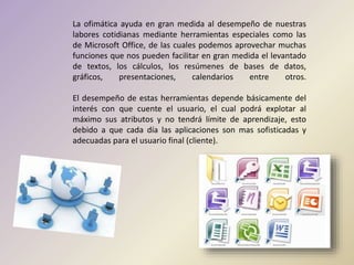 La ofimática ayuda en gran medida al desempeño de nuestras
labores cotidianas mediante herramientas especiales como las
de Microsoft Office, de las cuales podemos aprovechar muchas
funciones que nos pueden facilitar en gran medida el levantado
de textos, los cálculos, los resúmenes de bases de datos,
gráficos, presentaciones, calendarios entre otros.
El desempeño de estas herramientas depende básicamente del
interés con que cuente el usuario, el cual podrá explotar al
máximo sus atributos y no tendrá límite de aprendizaje, esto
debido a que cada día las aplicaciones son mas sofisticadas y
adecuadas para el usuario final (cliente).
 