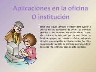 Seria todo aquel software utilizado para ayudar al
usuario en sus actividades de oficina. La ofimática
permite a los usuarios transmitir datos, correo
electrónico e incluso voz por la red. Todas las
funciones propias del trabajo en oficina, incluyendo
dictados, mecanografía, archivado, copias, fax, télex,
microfilmado y gestión de archivos, operación de los
teléfonos y la centralita, caen en esta categoría.
 