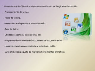 Herramientas de Ofimática mayormente utilizadas en la oficina o institución:
-Procesamiento de textos.
-Hojas de cálculo.
-Herramientas de presentación multimedia.
-Base de datos.
-Utilidades: agendas, calculadoras, etc.
-Programas de correo electrónico, correo de voz, mensajeros.
-Herramientas de reconocimiento y síntesis del habla.
-Suite ofimática: paquete de múltiples herramientas ofimáticas.
 