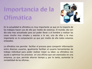 En la actualidad la ofimática es muy importante ya que en la mayoría de
los trabajos hacen uso de ello por medio de sistemas. El mundo, día con
día esta mas actualizado para así poder llevar a el hombre a realizar las
cosas mucho mas simples y exactas a la vez, una de ellas y la mas
importante es la computación ya que por medio de ella todos estamos
enlazados.
La ofimática nos permite facilitar el proceso para compartir información
entre diversos usuarios, igualmente facilitan al usuario herramientas de
trabajo individual para poder realizar mejor su labor. La ofimática nos
ayuda a optimizar los procesos en una oficina que son esenciales en una
empresa, ya que, permite ahorrar tiempo y, por lo tanto, aumentar la
rentabilidad de las oficinas..
 