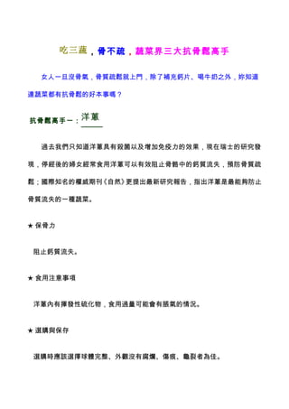 吃三蔬 ，骨不疏，蔬菜界三大抗骨鬆高手


  女人一旦沒骨氣，骨質疏鬆就上門，除了補充鈣片、喝牛奶之外，妳知道

連蔬菜都有抗骨鬆的好本事嗎？


抗骨鬆高手一： 洋蔥


  過去我們只知道洋蔥具有殺菌以及增加免疫力的效果，現在瑞士的研究發

現，停經後的婦女經常食用洋蔥可以有效阻止骨骼中的鈣質流失，預防骨質疏

鬆；國際知名的權威期刊《自然》更提出最新研究報告，指出洋蔥是最能夠防止

骨質流失的一種蔬菜。


★ 保骨力


 阻止鈣質流失。


★ 食用注意事項


 洋蔥內有揮發性硫化物，食用過量可能會有脹氣的情況。


★ 選購與保存


 選購時應該選擇球體完整、外觀沒有腐爛、傷痕、龜裂者為佳。
 