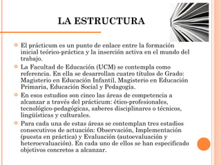 LA ESTRUCTURA El prácticum es un punto de enlace entre la formación inicial teórico-práctica y la inserción activa en el mundo del trabajo. La Facultad de Educación (UCM) se contempla como referencia. En ella se desarrollan cuatro títulos de Grado: Magisterio en Educación Infantil, Magisterio en Educación Primaria, Educación Social y Pedagogía.  En esos estudios son cinco las áreas de competencia a alcanzar a través del prácticum: ético-profesionales, tecnológico-pedagógicas, saberes disciplinares o técnicos, lingüísticas y culturales.  Para cada una de estas áreas se contemplan tres estadios consecutivos de actuación: Observación, Implementación (puesta en práctica) y Evaluación (autoevaluación y heteroevaluación). En cada uno de ellos se han especificado objetivos concretos a alcanzar. 