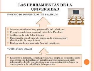 LAS HERRAMIENTAS DE LA UNIVERSIDAD PROCESO DE DESARROLLO DEL PRÁTICUM. Jornadas de orientación y preparación del prácticum. Cronograma de tutorías con el tutor de la Facultad. Análisis de la guía del prácticum. Colaboración con el tutor del centro en la organización y planificación de las prácticas. Realización de una memoria final del prácticum. TUTOR COMO COACH Establece la relación, escucha propuestas, acepta al estudiante como es, aprecia sus dificultades y aciertos, aprende con él, comparte información, decide y actúa, tiene una visión sistemática, busca la convergencia y da prioridad a lo importante. 