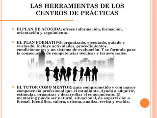 LAS HERRAMIENTAS DE LOS CENTROS DE PRÁCTICAS El PLAN DE ACOGIDA: ofrece información, formación, orientación y seguimiento. EL PLAN FORMATIVO: organizado, ejecutado, guiado y evaluado. Incluye actividades, procedimientos, condicionantes y un sistema de evaluación. Y se formula para la consecución de competencias técnicas y transversales. EL TUTOR COMO MENTOR: guía comprometido y con mayor competencia profesional que el estudiante. Ayuda a adquirir, estimular, organizar y desarrollar el conocimiento. El mentoring puede ser natural, situacional, de supervisión o formal. Identifica, valora, orienta, analiza, revisa y evalúa. 