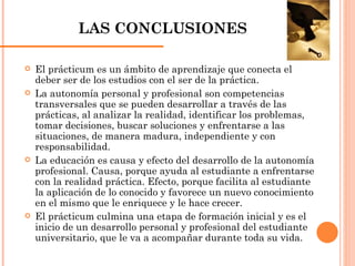 LAS CONCLUSIONES El prácticum es un ámbito de aprendizaje que conecta el deber ser de los estudios con el ser de la práctica. La autonomía personal y profesional son competencias transversales que se pueden desarrollar a través de las prácticas, al analizar la realidad, identificar los problemas, tomar decisiones, buscar soluciones y enfrentarse a las situaciones, de manera madura, independiente y con responsabilidad. La educación es causa y efecto del desarrollo de la autonomía profesional. Causa, porque ayuda al estudiante a enfrentarse con la realidad práctica. Efecto, porque facilita al estudiante la aplicación de lo conocido y favorece un nuevo conocimiento en el mismo que le enriquece y le hace crecer. El prácticum culmina una etapa de formación inicial y es el inicio de un desarrollo personal y profesional del estudiante universitario, que le va a acompañar durante toda su vida. 