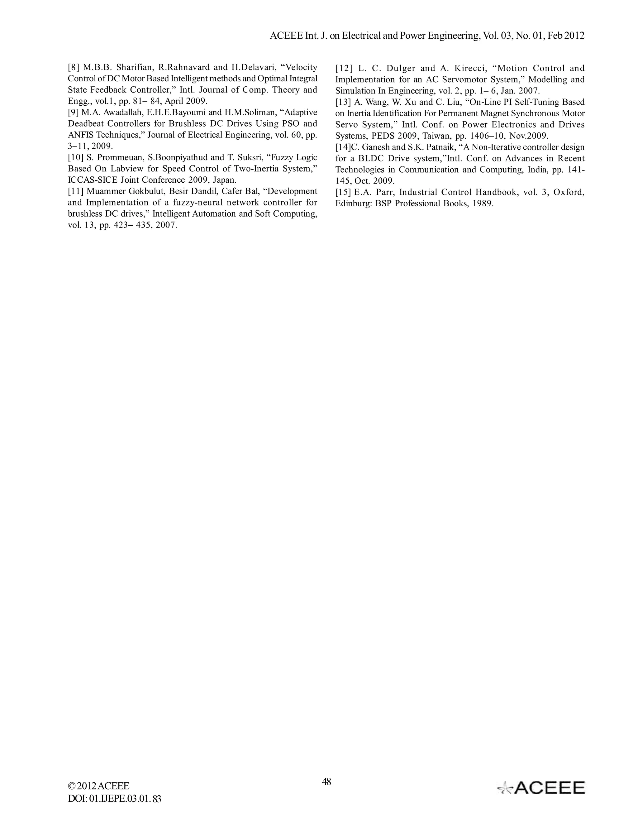 ACEEE Int. J. on Electrical and Power Engineering, Vol. 03, No. 01, Feb 2012

[8] M.B.B. Sharifian, R.Rahnavard and H.Delavari, “Velocity               [12] L. C. Dulger and A. Kirecci, “Motion Control and
Control of DC Motor Based Intelligent methods and Optimal Integral        Implementation for an AC Servomotor System,” Modelling and
State Feedback Controller,” Intl. Journal of Comp. Theory and             Simulation In Engineering, vol. 2, pp. 1– 6, Jan. 2007.
Engg., vol.1, pp. 81– 84, April 2009.                                     [13] A. Wang, W. Xu and C. Liu, “On-Line PI Self-Tuning Based
[9] M.A. Awadallah, E.H.E.Bayoumi and H.M.Soliman, “Adaptive              on Inertia Identification For Permanent Magnet Synchronous Motor
Deadbeat Controllers for Brushless DC Drives Using PSO and                Servo System,” Intl. Conf. on Power Electronics and Drives
ANFIS Techniques,” Journal of Electrical Engineering, vol. 60, pp.        Systems, PEDS 2009, Taiwan, pp. 1406–10, Nov.2009.
3–11, 2009.                                                               [14]C. Ganesh and S.K. Patnaik, “A Non-Iterative controller design
[10] S. Prommeuan, S.Boonpiyathud and T. Suksri, “Fuzzy Logic             for a BLDC Drive system,”Intl. Conf. on Advances in Recent
Based On Labview for Speed Control of Two-Inertia System,”                Technologies in Communication and Computing, India, pp. 141-
ICCAS-SICE Joint Conference 2009, Japan.                                  145, Oct. 2009.
[11] Muammer Gokbulut, Besir Dandil, Cafer Bal, “Development              [15] E.A. Parr, Industrial Control Handbook, vol. 3, Oxford,
and Implementation of a fuzzy-neural network controller for               Edinburg: BSP Professional Books, 1989.
brushless DC drives,” Intelligent Automation and Soft Computing,
vol. 13, pp. 423– 435, 2007.




© 2012 ACEEE                                                         48
DOI: 01.IJEPE.03.01.83
 