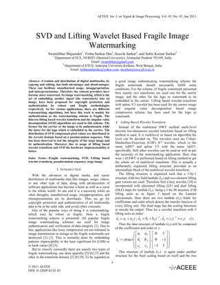 ACEEE Int. J. on Signal & Image Processing, Vol. 02, No. 01, Jan 2011




     SVD and Lifting Wavelet Based Fragile Image
                    Watermarking
               Swanirbhar Majumder1, Tirtha Sankar Das2, Souvik Sarkar2, and Subir Kumar Sarkar2
                   1
                       Department of ECE, NERIST (Deemed University), Arunachal Pradesh 791109, India
                                                 Email: swanirbhar@gmail.com
                            2
                              Department of ETCE, Jadavpur University,Kolkata, West Bengal, India
                                 Email: tirthasankardas@yahoo.com, sksarkar@etce.jdvu.ac.in


Abstract—Creation and distribution of digital multimedia, by          a good image authenticating watermarking scheme the
copying and editing, has both advantages and disadvantages.           fragile watermark should necessarily fulfill some
These can facilitate unauthorized usage, misappropriation,            conditions. For the scheme of fragile watermark presented
and misrepresentation. Therefore the content providers have           here mainly two transforms are used one for the carrier
become more concerned. So image watermarking, which is the
act of embedding another signal (the watermark) into an
                                                                      image, and the other for the logo or watermark to be
image, have been proposed for copyright protection and                embedded in the carrier. Lifting based wavelet transform
authentication by robust and fragile methodologies                    with spline 5/3 wavelet has been used for the carrier image
respectively. So for various applications, there are different        and singular value decomposition based image
watermarking algorithms, but here this work is mainly for             compression scheme has been used for the logo or
authentication as the watermarking scheme is fragile. The             watermark.
discrete lifting based wavelet transform and the singular value
decomposition (SVD) algorithms are used in this scheme. The           A. Lifting Based Wavelet Transform
former for the carrier or the image to be authenticated, while            Instead of the traditional DWT method multi-level
the latter for the logo which is embedded in the carrier. The         discrete two-dimension wavelet transform based on lifting
distribution of SVD compressed pixel values are distributed in        method is used. It is multilevel as based on algorithm the
the wavelet domain based on a pseudorandom sequence. This
                                                                      level can be decided on. The wavelets used are Cohen-
has been observed to test the integrity of the stego image and
its authentication. Moreover due to usage of lifting based            Daubechies-Feauveau (CDF) 9/7 wavelet, which is the
wavelet transform and SVD the hardware implementability is            name 'cdf97' and spline 5/3 with the name 'spl53',
better.                                                               specifically. Still other wavelets can be used as well as per
                                                                      the necessity of the watermarking application. Here step
Index Terms—Fragile watermarking, SVD, Lifting based                  wise 1-D FWT is performed based on lifting method to get
wavelet transform, pseudorandom sequence, stego image.                the whole set of multilevel transform. This is actually a
                                                                      deliberately organized lifting structure provided as an
                        I. INTRODUCTION                               intermediate block of the multilevel wavelet transform.
   With the advances in digital media, and easier                         The lifting structure is organized such that a 1-by-1
distribution of multimedia data like images, songs, videos,           structure with two field lambda (λz) and two-element lifting
or any other type of data, along with advancement of                  gain vectors are used. Therefore first a lazy wavelet [10] is
software applications has become a boon as well as a curse            incorporated with alternated lifting (LF) and dual lifting
to the whole world. At one end it is a necessity while on             (DLF) steps for lambda (λz) being a 1-by-M structure if M
other thoughts, unauthorized usage, misappropriation, and             lifting units as in figure 2 based on the Laurent
misrepresentation are its drawbacks. Thus we go for                   polynomials. Here there are two lambda (λz) fields for
copyright protection and authentication of all multimedia             coefficients and order which denote the transfer function of
data to be at the safer side, and avoid cyber criminals.              every lifting unit. The final stage has the scaling functions
   One of the popular ways of doing it is watermarking,               to rescale the output. Thus for a wavelet transform with 3
which may be robust or fragile. Here a fragile                        lifting units as under:
watermarking scheme is presented. All popular fragile                 λ1 = a1 + a2 z ; λ2 = b1 + b2 z −1 ; λ3 = c1 z −1 + c2 z    (1)
image watermarking schemes are used for image
                                                                         Thus the data structure of lambda (λz) will be composed
authentication and verification of data integrity [1]. Due to
                                                                      of the coefficients and order or z:
this, applications like lossy compression are not tolerated in
image transmission or storage as the fragile watermarks are                       ⎛ ⎡ a1 a2 ⎤ ⎡ 0 1 ⎤ ⎞
                                                                                  ⎜⎢                     ⎟
destroyed [2] [3]. This is normally done by embedding
patterns imperceptibly in the least significant bit (LSB) or
                                                                      λz = struct ⎜ ⎢ b1 b 2 ⎥ , ⎢ 0 −1⎥ ⎟
                                                                                             ⎥ ⎢       ⎥                         (2)
                                                                                  ⎜ ⎢ c c ⎥ ⎢ −1 1 ⎥ ⎟
as hash values [4] [5].
                                                                                  ⎝⎣ 1    2 ⎦ ⎣        ⎦⎠
   But to classify outwardly there are mainly two types of
fragile watermarking, one done spatially [5] [6] [7] and the             This structure of lambda (λz) is again under another
other in the transform domain [2] [8] [9]. To be regarded as          structure for the final scaling based on itself and the two

                                                                  5
© 2011 ACEEE
DOI: 01.IJSIP.02.01.83
 