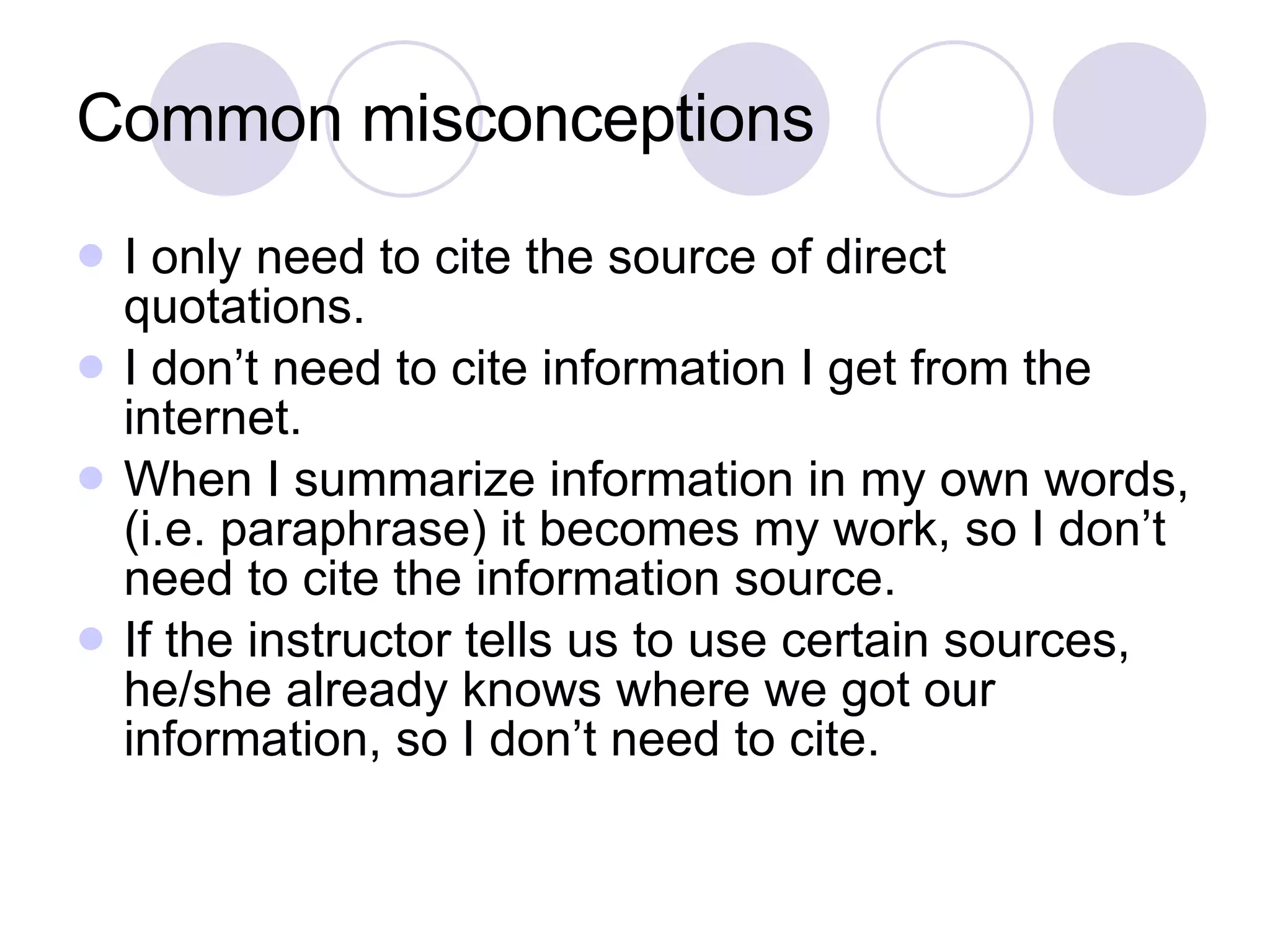 Common misconceptions I only need to cite the source of direct quotations. I don’t need to cite information I get from the internet. When I summarize information in my own words, (i.e. paraphrase) it becomes my work, so I don’t need to cite the information source. If the instructor tells us to use certain sources, he/she already knows where we got our information, so I don’t need to cite. 
