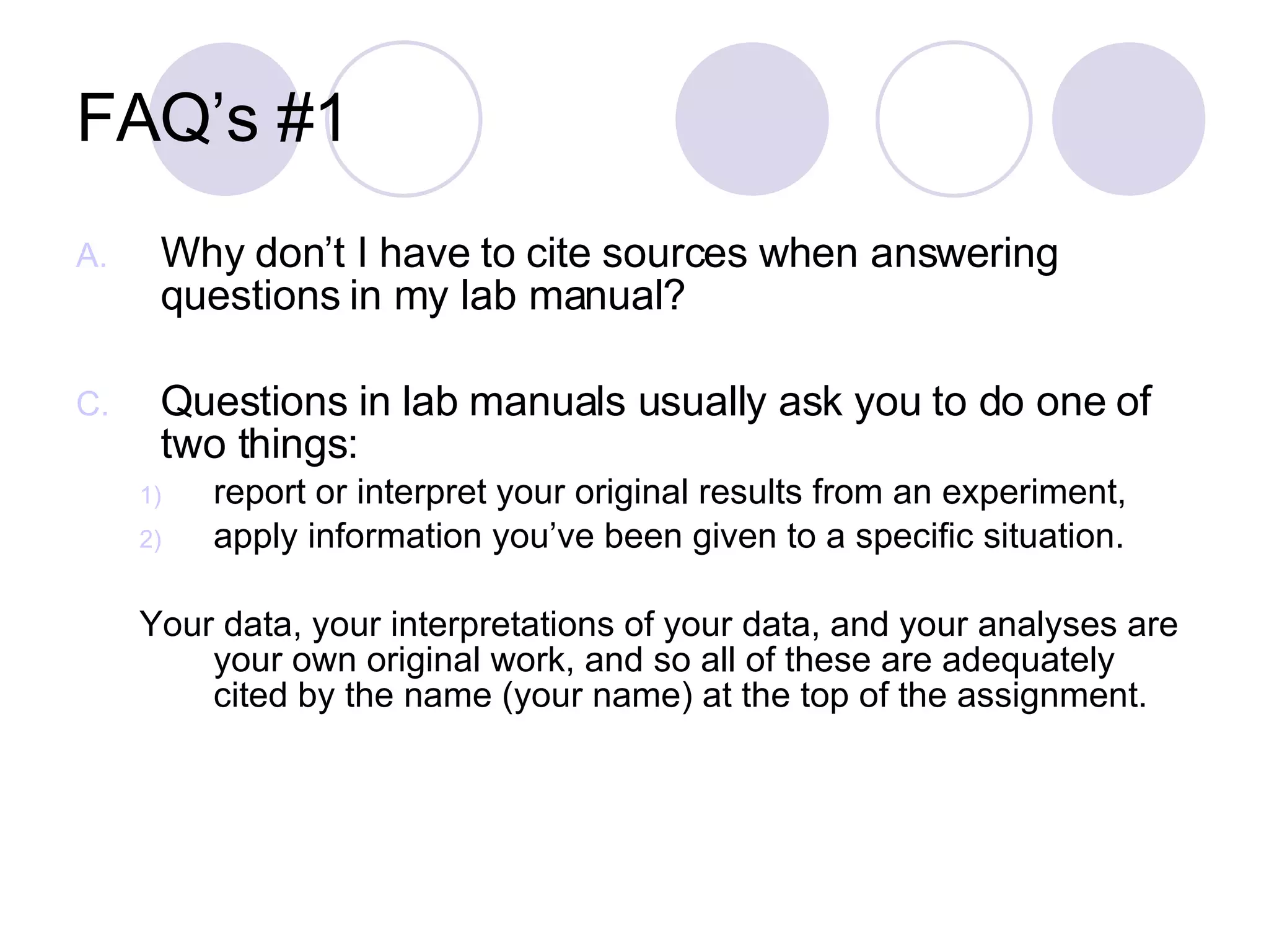 FAQ’s #1 Why don’t I have to cite sources when answering questions in my lab manual? Questions in lab manuals usually ask you to do one of two things:  report or interpret your original results from an experiment,  apply information you’ve been given to a specific situation.  Your data, your interpretations of your data, and your analyses are your own original work, and so all of these are adequately cited by the name (your name) at the top of the assignment. 