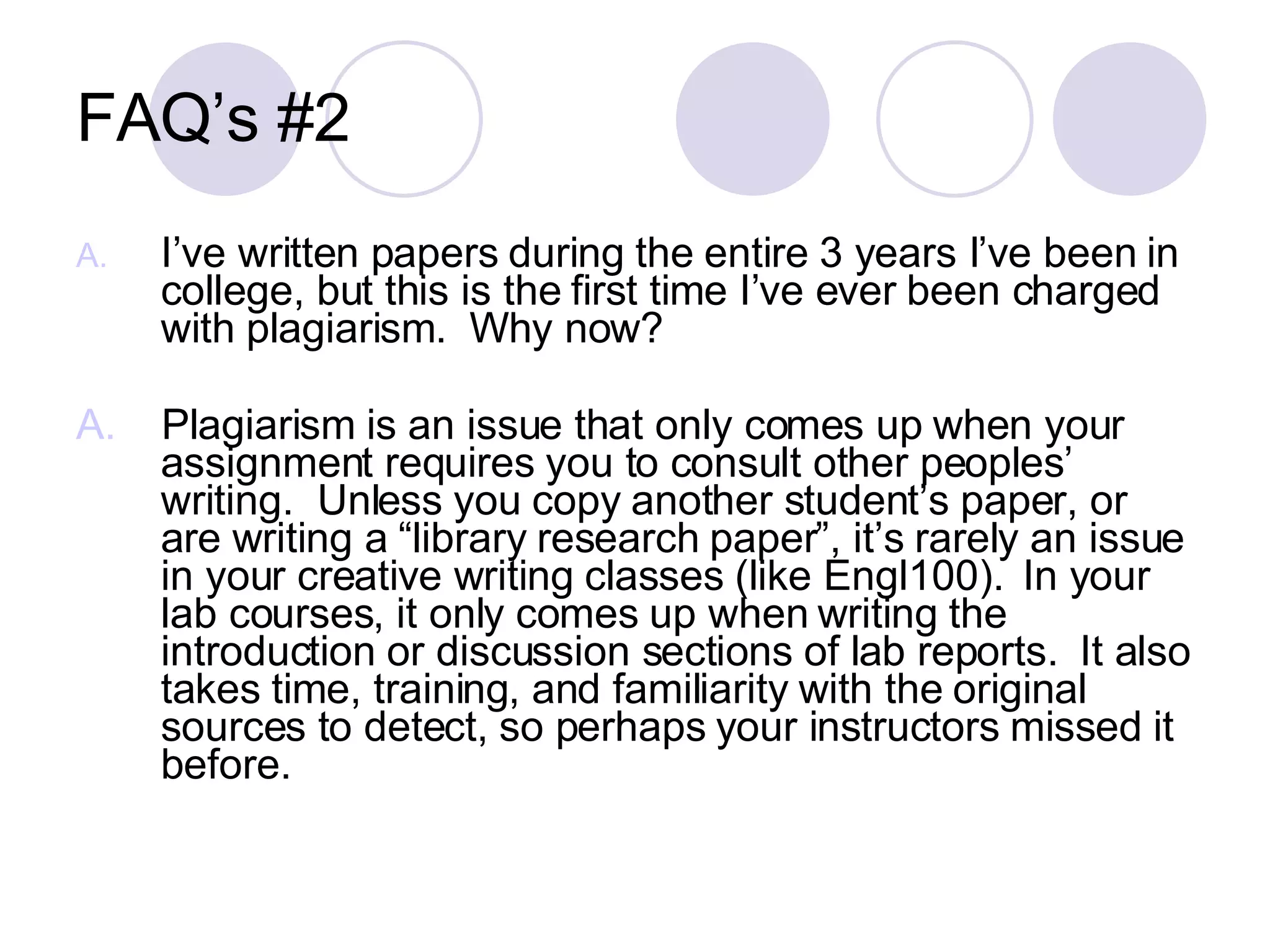 FAQ’s #2 I’ve written papers during the entire 3 years I’ve been in college, but this is the first time I’ve ever been charged with plagiarism.  Why now? A.   Plagiarism is an issue that only comes up when your assignment requires you to consult other peoples’ writing.  Unless you copy another student’s paper, or are writing a “library research paper”, it’s rarely an issue in your creative writing classes (like Engl100).  In your lab courses, it only comes up when writing the introduction or discussion sections of lab reports.  It also takes time, training, and familiarity with the original sources to detect, so perhaps your instructors missed it before. 