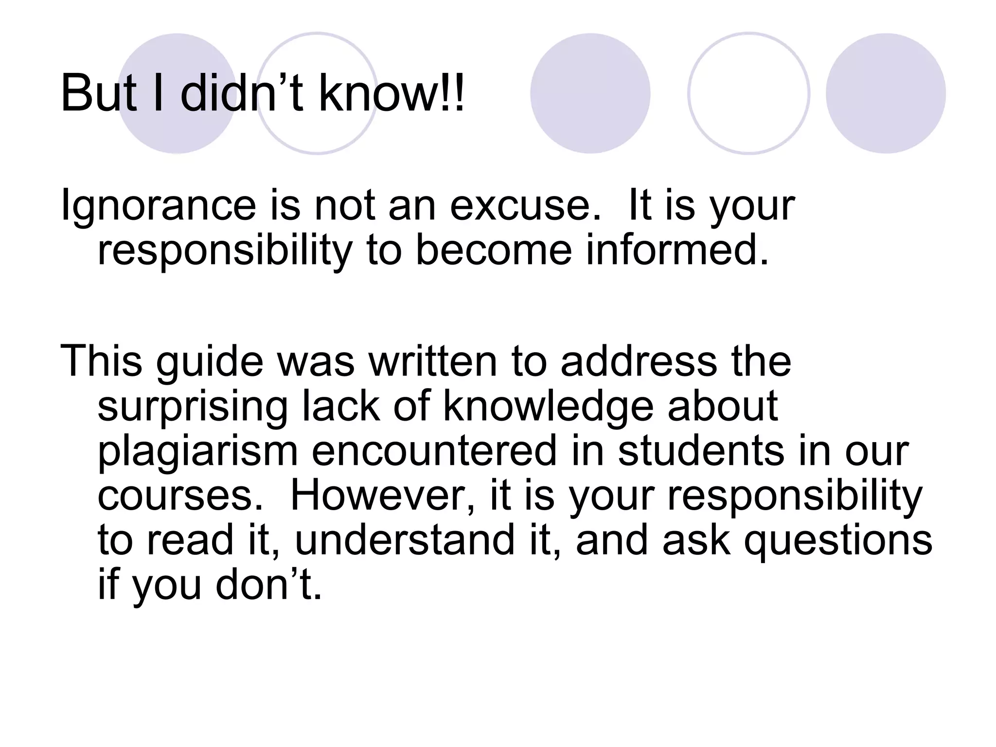 But I didn’t know!! Ignorance is not an excuse.  It is your responsibility to become informed. This guide was written to address the surprising lack of knowledge about plagiarism encountered in students in our courses.  However, it is your responsibility to read it, understand it, and ask questions if you don’t. 