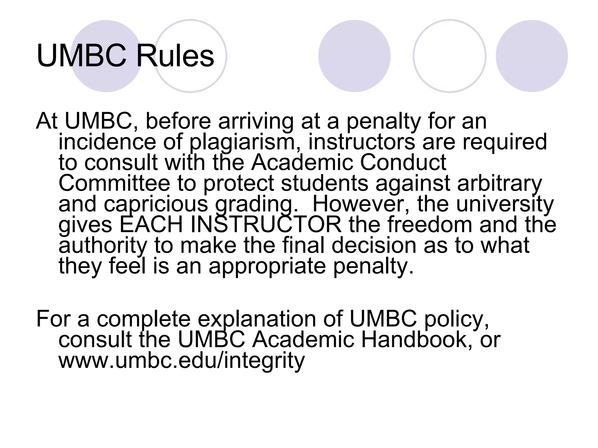 UMBC Rules At UMBC, before arriving at a penalty for an incidence of plagiarism, instructors are required to consult with the Academic Conduct Committee to protect students against arbitrary and capricious grading.  However, the university gives EACH INSTRUCTOR the freedom and the authority to make the final decision as to what they feel is an appropriate penalty. For a complete explanation of UMBC policy, consult the UMBC Academic Handbook, or www.umbc.edu/integrity 