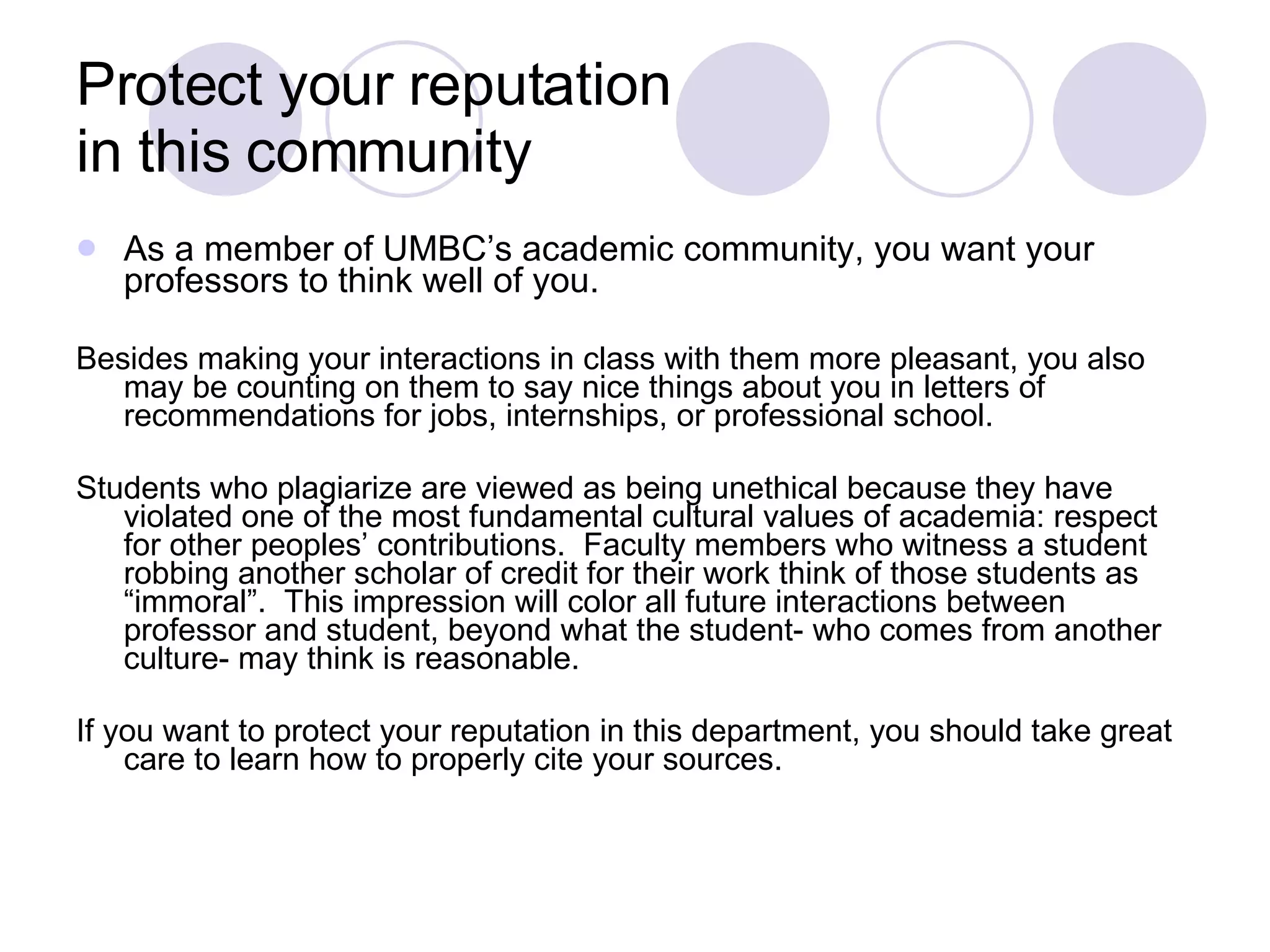 Protect your reputation  in this community As a member of UMBC’s academic community, you want your professors to think well of you.  Besides making your interactions in class with them more pleasant, you also may be counting on them to say nice things about you in letters of recommendations for jobs, internships, or professional school. Students who plagiarize are viewed as being unethical because they have violated one of the most fundamental cultural values of academia: respect for other peoples’ contributions.  Faculty members who witness a student robbing another scholar of credit for their work think of those students as “immoral”.  This impression will color all future interactions between professor and student, beyond what the student- who comes from another culture- may think is reasonable. If you want to protect your reputation in this department, you should take great care to learn how to properly cite your sources. 