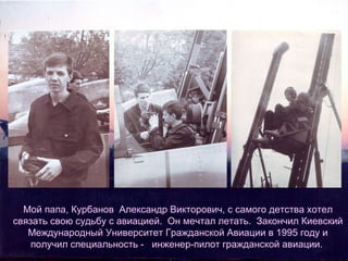 Мой папа, Курбанов Александр Викторович, с самого детства хотел
связать свою судьбу с авиацией. Он мечтал летать. Закончил Киевский
Международный Университет Гражданской Авиации в 1995 году и
получил специальность - инженер-пилот гражданской авиации.

 