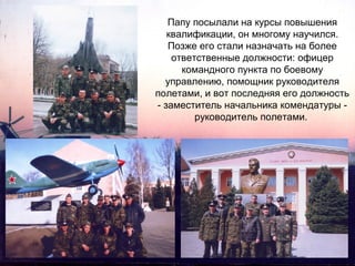 Папу посылали на курсы повышения
квалификации, он многому научился.
Позже его стали назначать на более
ответственные должности: офицер
командного пункта по боевому
управлению, помощник руководителя
полетами, и вот последняя его должность
- заместитель начальника комендатуры руководитель полетами.

 