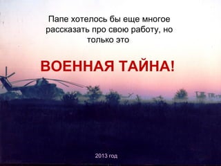 Папе хотелось бы еще многое
рассказать про свою работу, но
только это

ВОЕННАЯ ТАЙНА!

2013 год

 