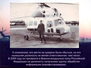 К сожалению, его мечте не суждено было сбыться, но его
нынешняя должность не менее ответственная, чем пилот.
В 2000 году он призвался в Военно-воздушные силы Российской
Федерации на должность начальника группы обработки
информации (аэрофоторазведки).

 