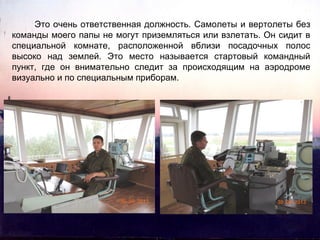 Это очень ответственная должность. Самолеты и вертолеты без
команды моего папы не могут приземляться или взлетать. Он сидит в
специальной комнате, расположенной вблизи посадочных полос
высоко над землей. Это место называется стартовый командный
пункт, где он внимательно следит за происходящим на аэродроме
визуально и по специальным приборам.

 