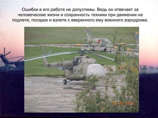 Ошибки в его работе не допустимы. Ведь он отвечает за
человеческие жизни и сохранность техники при движении на
подлете, посадке и взлете с вверенного ему военного аэродрома.

 