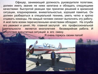Офицер, занимающий должность руководителя полетами,
должен иметь звание не ниже капитана и обладать следующими
качествами: быстротой реакции при принятии решений в кризисной
ситуации, хладнокровием, внимательностью, хорошей памятью. Он
должен разбираться в специальной технике, уметь четко и кратко
отдавать команды. Не каждый человек сможет выполнять эту работу.
А мой папа всеми перечисленными качествами обладает. На службе
его уважают и ценят. Но главной заслугой его профессиональной
деятельности
является многолетняя
безаварийная работа. И
отсутствие внештатных ситуаций в его смену.
Я очень горжусь своим папой!

 