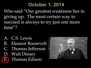 Who said “Our greatest weakness lies in 
giving up. The most certain way to 
succeed is always to try just one more 
time”? 
A. C.S. Lewis 
B. Eleanor Roosevelt 
C. Thomas Jefferson 
D. Walt Disney 
E. Thomas Edison 
 