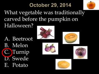 What vegetable was traditionally 
carved before the pumpkin on 
Halloween? 
A. Beetroot 
B. Melon 
C. Turnip 
D. Swede 
E. Potato 
 