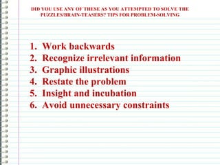 DID YOU USE ANY OF THESE AS YOU ATTEMPTED TO SOLVE THE
PUZZLES/BRAIN-TEASERS? TIPS FOR PROBLEM-SOLVING
1. Work backwards
2. Recognize irrelevant information
3. Graphic illustrations
4. Restate the problem
5. Insight and incubation
6. Avoid unnecessary constraints
 