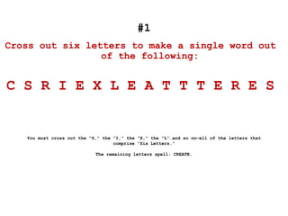 #1
Cross out six letters to make a single word out
of the following:
C S R I E X L E A T T T E R E S
You must cross out the “S,” the “I,” the “X,” the “L”…and so on—all of the letters that
comprise “Six Letters.”
The remaining letters spell: CREATE.
 