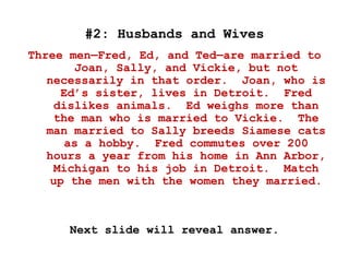 #2: Husbands and Wives
Three men—Fred, Ed, and Ted—are married to
Joan, Sally, and Vickie, but not
necessarily in that order. Joan, who is
Ed’s sister, lives in Detroit. Fred
dislikes animals. Ed weighs more than
the man who is married to Vickie. The
man married to Sally breeds Siamese cats
as a hobby. Fred commutes over 200
hours a year from his home in Ann Arbor,
Michigan to his job in Detroit. Match
up the men with the women they married.
Next slide will reveal answer.
 