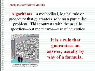PROBLEM-SOLVING STRATEGIES
Algorithms—a methodical, logical rule or
procedure that guarantees solving a particular
problem. This contrasts with the usually
speedier—but more error—use of heuristics
It is a rule that
guarantees an
answer, usually by
way of a formula.
 