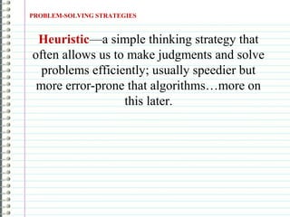 PROBLEM-SOLVING STRATEGIES
Heuristic—a simple thinking strategy that
often allows us to make judgments and solve
problems efficiently; usually speedier but
more error-prone that algorithms…more on
this later.
 