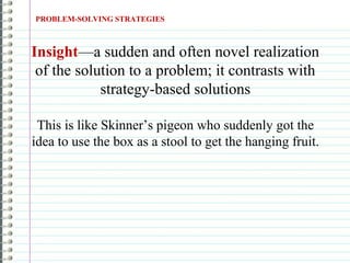 PROBLEM-SOLVING STRATEGIES
Insight—a sudden and often novel realization
of the solution to a problem; it contrasts with
strategy-based solutions
This is like Skinner’s pigeon who suddenly got the
idea to use the box as a stool to get the hanging fruit.
 