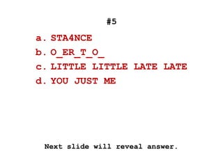 #5
a. STA4NCE
b. O_ER_T_O_
c. LITTLE LITTLE LATE LATE
d. YOU JUST ME
Next slide will reveal answer.
 