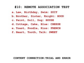 #10: REMOTE ASSOCIATION TEST
CONTENT CONNECTION:TRIAL AND ERROR
a. Law, Birthday, Swim: SUIT
b. Brother, Sister, Knight: HOOD
c. Paint, Doll, Dog: HOUSE
d. Cottage, Cake, Blue: CHEESE
e. Toast, Poodle, Kiss: FRENCH
f. Heart, Tooth, Talk: SWEET
 