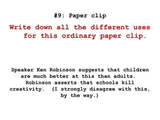 #9: Paper clip
Write down all the different uses
for this ordinary paper clip.
Speaker Ken Robinson suggests that children
are much better at this than adults.
Robinson asserts that schools kill
creativity. (I strongly disagree with this,
by the way.)
 