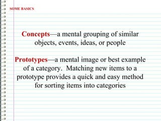 SOME BASICS
Concepts—a mental grouping of similar
objects, events, ideas, or people
Prototypes—a mental image or best example
of a category. Matching new items to a
prototype provides a quick and easy method
for sorting items into categories
 