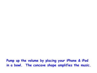 Pump up the volume by placing your iPhone & iPod
in a bowl. The concave shape amplifies the music.
 