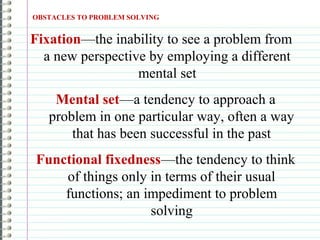 Mental set—a tendency to approach a
problem in one particular way, often a way
that has been successful in the past
Functional fixedness—the tendency to think
of things only in terms of their usual
functions; an impediment to problem
solving
OBSTACLES TO PROBLEM SOLVING
Fixation—the inability to see a problem from
a new perspective by employing a different
mental set
 