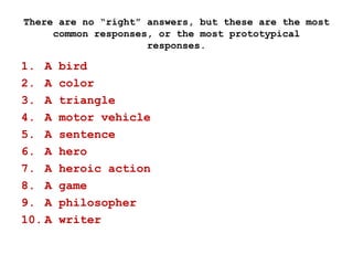 There are no “right” answers, but these are the most
common responses, or the most prototypical
responses.
1. A bird
2. A color
3. A triangle
4. A motor vehicle
5. A sentence
6. A hero
7. A heroic action
8. A game
9. A philosopher
10. A writer
 