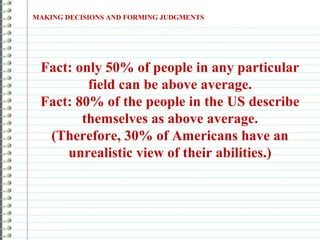 MAKING DECISIONS AND FORMING JUDGMENTS
Fact: only 50% of people in any particular
field can be above average.
Fact: 80% of the people in the US describe
themselves as above average.
(Therefore, 30% of Americans have an
unrealistic view of their abilities.)
 