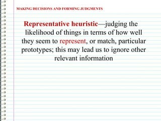 Representative heuristic—judging the
likelihood of things in terms of how well
they seem to represent, or match, particular
prototypes; this may lead us to ignore other
relevant information
MAKING DECISIONS AND FORMING JUDGMENTS
 