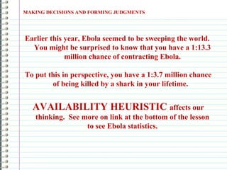 Earlier this year, Ebola seemed to be sweeping the world.
You might be surprised to know that you have a 1:13.3
million chance of contracting Ebola.
To put this in perspective, you have a 1:3.7 million chance
of being killed by a shark in your lifetime.
AVAILABILITY HEURISTIC affects our
thinking. See more on link at the bottom of the lesson
to see Ebola statistics.
MAKING DECISIONS AND FORMING JUDGMENTS
 