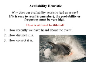 Availability Heuristic
Why does our availability heuristic lead us astray?
If it is easy to recall (remember), the probability or
frequency must be very high.
How is retrieval facilitated?
1. How recently we have heard about the event.
2. How distinct it is.
3. How correct it is.
 