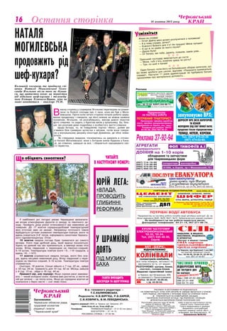 Культура 16 жовтня 2013 року16
Баскетболсмiхнiться
У
Засновники:
Черкаська обласна рада,
трудовий колектив
редакції газети
"Черкаський край"
Адреса редакції:18000, м. Черкаси, вул. Хрещатик, 251.
	 www.kray.ck.ua, kray.ck@i.ua
Телефони:	 ПРИЙМАЛЬНЯ РЕДАКЦІЇ — 37-31-52 (тел./факс),
		 БУХГАЛТЕРІЯ — 37-14-15,
	 РЕКЛАМНА СЛУЖБА — 37-92-94.
РУКОПИСИ ТА ФОТОЗНІМКИ НЕ РЕЦЕНЗУЮТЬСЯ
І НЕ ПОВЕРТАЮТЬСЯ. ТОЧКА ЗОРУ АВТОРІВ НЕ ЗАВЖДИ ЗБІГАЄТЬСЯ З ТОЧКОЮ
ЗОРУ РЕДАКЦІЇ. ЛИСТУВАННЯ З ЧИТАЧАМИ ЛИШЕ НА СТОРІНКАХ ГАЗЕТИ.
z ПУБЛІКУЄТЬСЯ НА КОМЕРЦІЙНИХ ЗАСАДАХ.
* МАТЕРІАЛИ ПОЛІТИЧНОЇ АГІТАЦІЇ. ПІД РУБРИКОЮ «ПОЗИЦІЯ»
ДРУКУЮТЬСЯ МАТЕРІАЛИ РІЗНИХ ПОЛІТИЧНИХ СИЛ.
Реєстраційне свідоцтво серія ЧС №180,
видане 25 вересня 1997 року.
Газета виходить з лютого 1954 року (до
1991 року під назвою «Черкаська правда»).
Газета нагороджена орденом
"Знак Пошани" та Почесною грамотою
обласної державної адміністрації та
обласної ради
Набір та верстка комп’ютерного центру
редакції газети «Черкаський край»
Газета віддрукована в друкарні
«Видавничо-поліграфічний
комплекс редакції газети «Вісті…»,
м.Бровари, вул.Красовського, 16.
Замовлення №30/83
В.о. головного редактора —
Т.С.КАЛИНОВСЬКА.
Редколегія: Н.В.ВІргуш, Р.В.КИРЕЙ,
С.В.КОВРИГА, В.М.ЛЕБЕДИНСЬКА.
Жінка на сповіді:
— Отче! Дайте мені дозвіл розлучитися з чоловіком!
— А в чому справа, дочко?
— Кожного Божого дня п’є! Не працює! Мене лупцює!
— А що ж ти заміж за нього пішла?
— Дурна була!
— От бачиш, він тебе, дурепу, пожалів, заміж узяв...
  
Одеський господар звертається до гостя:
— Моня, тобі п’ять ложечок цукру чи шість?
— Три, но шоб я бачив!
  
Один батько, коли його на батьківських зборах запитали, що
він може зробити для школи, відповів: «Порушити кримінальну
справу!». Наступні 11 років адміністрація не турбувала батька
проханнями про матеріальну допомогу...
Остання сторінка
В
ласну сторінку у соцмережі Ягольник перетворив на роман-
тичні та болісні спогади про ті часи, коли він був з Моги-
левською. Проте коли читачі сторінки почали робити заува-
ження продюсеру і говорити, що його вчинок не можна назвати
чоловічим, Ягольник, не розгубившись, виклав доволі пікантне
фото співачки: та сидить з букетом квітів у купальнику. Ба, біль-
ше: він розповів деякі подробиці з особистого життя співачки.
Щодо Ектора, то, як повідомляє портал «Story», днями він
з’явився біля гримерки артистки з квітами, потім вони говори-
ли у внутрішньому дворику кіностудії Довженка, де обоє зніма-
ються.
Як стверджує видання, посилаючись на джерела в оточен-
ні Наталії Могилевської, вони з Ектором зняли будинок у Кана-
ді, де співачка, швидше за все, і збирається народжувати сво-
го первістка.
Наталя
Могилевська
продовжить рід
шеф-кухаря?
ЧИТАЙТЕ
В НАСТУПНОМУ НОМЕРІ:
газета виходить
щосереди та щоп’ятниці
Юрій Лега:
«Влада
проводить
глибинні
реформи»
о обіцяють синоптики?Щ
У найближчі дні погодні умови Черкащини визначати-
ме вплив атмосферних фронтів із заходу та північного за-
ходу. Пройдуть дощі різної інтенсивності від невеликих до
помірних. До 17 жовтня середньодобовий температурний
фон істотних змін не зазнає. Наприкінці поточного тижня
відбудеться суттєве зниження температури повітря, вночі та
вдень очікується 3-8° тепла, інформують синоптики Черкась-
кого гідрометеоцентру. Отож:
16 жовтня хмарна погода буде триматися до самого
вечора. Уночі піде дрібний дощ, який вранці посилиться.
Удень на деякий час він припиниться, а ввечері може піти
знову. Вітер південний з переходом на північно-східний,
5-10 м/сек. Температура повітря вночі +5…+10 градусів, а
вдень +9…+14°С.
17 жовтня утримається хмарна погода, вночі без опа-
дів, вдень місцями невеликий дощ. Вітер південний з пере-
ходом на північно-східний, 5-10 м/сек. Температура повітря
утримається.
Сьогодні, 16 жовтня, Сонце зійшло о 7 год. 22 хв., зайде
о 18 год. 04 хв. Тривалість дня 10 год. 42 хв. Місяць зайшов
о 4 год. 13 хв., зійде о 16 год. 44 хв.
Прикметі вір, але перевір: Якщо сороки рано замовка-
ють — чекай холодної осені. Калина вже достигла, а листя на
ній ще зелене — на теп­лу осінь. Якщо до середини жовтня не
осипалося з беріз листя — сніг ляже пізно.
У Шрамківці
доять
під музику
Баха
ФотоВалентинигавришкевич
Колишній коханець та продюсер спі-
вачки Наталії Могилевської Олек-
сандр Ягольник після того як дізнав­
ся, що артистка чекає на первістка
від відомого шеф-кухаря і телеведу-
чого Ектора Хіменеса-Браво, ніяк не
може оговтатися — аналізує ТСН.
Куплю частотомір
електроннорахунковий
ЧЗ-33, ЧЗ-34.
Тел. (097) 645-48-90,
Сергій.
ПЦ-400, ПЦ-500
тільки заводське пакування
www.bilda.ck.ua
ЦЕМЕНТ
ШИФЕР
СІТКА ЗВАРНА, ШТУКАТУРНА, РАБИЦЯ
ШЛАКОБЛОК, САТЕНГІПС, ІЗОГІПС
Лист оцинкований,
крейда, вапно,
www.gurtovnya.ck.ua
м.Черкаси, вул.Крупської, 1,скл. № 1, 2
63-89-46, 63-88-70, 63-96-52
моб. (067) 47-40-807
від найкращих виробників
ГУРТОВНЯ БУДМАТЕРІАЛІВ
ДВП
Ліц. № 24813-ГР, вид. МОЗ України, 2003 р.
УРОЛОГ уретрити, простатити, аденома
простати, статева слабкість,
безпліддя, хламідіоз,
захворювання нирок, сечового міхура та ін.
Поліклініка № 1, каб. 511, до 17.00, лікар
— Чепурний Юрій Миколайович.
Анонімно
Тел.: 45-13-04, 8(097) 444-88-11.
м.Черкаси, вул.Крупської,1,скл.№6
(на території залізничної станції)
Тел.: 63-89-46, 63-88-70, 63-96-52,
моб. (067) 47-40-807
Сiльнавалом, в мішках,
фасована, йодована,
в брикетах
«Екстра» в мішках і пачках
низька
ціна
Сода харчова
трикальцiйфосфат,
крейда кормова
закуповуємо ВРХ:
Дорослу ВРХ (всіх категорій)
та коней
Молодняк (від 50кг живої ваги)
продаємо тільки підприємствам:
Телиці, нетелі, корови.
Тел. (067) 919-20-39
(067) 474-02-60.
ПОТРІБНІ ВОДІЇ АВТОБУСА
Підприємству на постійну роботу потрібні водії автобуса категорії «Д» на
міські маршрути №20, №25, №31, №12. Забезпечується повний соцпакет.
За необхідності на час роботи надається житло.
Докладніше телефонами: 64-21-14, 067-271-88-74.
Підприємству
на постійну роботу
потрібний тракторист.
Пропонуємо: офіційну заробітну
плату, офіційне працевлаштування,
відрядження по Україні, соц. пакет.
Телефони для довідок: (0472)
64-95-29; (050) 464-08-27.
чистимо криниці
відкачуємо мул
До твердого дна
без помічників
швидко якісно
Тел.: 098 22-55-388
098 22-31-446
099 44-75-430
ВІДНОВЛЮЄМО
ШЛІФУЄМО І БАЛАНСУЄМО
КОЛІНВАЛИсоломотрясів комбайнів,
всіх типів іномарок, легкового та
вантажного тр-ту, с/г машин.
Розточуємо: шатуни, блоки,
«постелі», головки блоків
Видаємо гарантійний талон
м.Черкаси, вул.Чигиринська, 609,
на перехресті з Першотравневою
Тел. 43-20-87, 43-00-02,
т./ф. 43-00-04.
МП «БЕРК»

ФОП тимофіїв а.і
(057) 714-19-95
(057) 714-39-66
(050) 574-82-93
(067) 900-54-48
АГРЕГАТИ
індивідуального
ДОЇННЯ на 1-10 корів
обладнання та запчастини
для тваринницьких ферм
61068, м.Харків, пр-т Московський,151
сепаратори маслоробки
Ðåêëàìà 37-92-94
Реклама
 