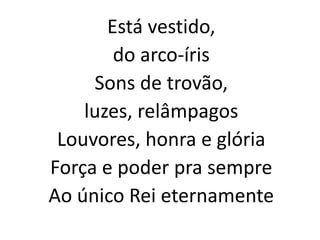Está vestido,
do arco-íris
Sons de trovão,
luzes, relâmpagos
Louvores, honra e glória
Força e poder pra sempre
Ao único Rei eternamente
 