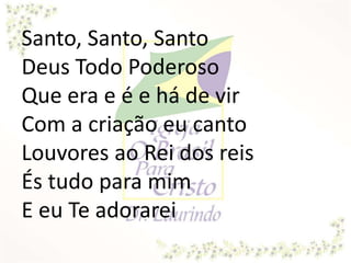 Santo, Santo, Santo
Deus Todo Poderoso
Que era e é e há de vir
Com a criação eu canto
Louvores ao Rei dos reis
És tudo para mim
E eu Te adorarei
 